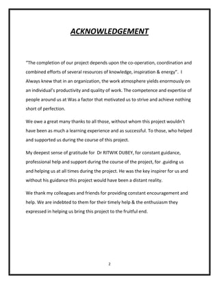 ACKNOWLEDGEMENT


“The completion of our project depends upon the co-operation, coordination and
combined efforts of several resources of knowledge, inspiration & energy”. I
Always knew that in an organization, the work atmosphere yields enormously on
an individual’s productivity and quality of work. The competence and expertise of
people around us at Was a factor that motivated us to strive and achieve nothing
short of perfection.

We owe a great many thanks to all those, without whom this project wouldn’t
have been as much a learning experience and as successful. To those, who helped
and supported us during the course of this project.

My deepest sense of gratitude for Dr RITWIK DUBEY, for constant guidance,
professional help and support during the course of the project, for .guiding us
and helping us at all times during the project. He was the key inspirer for us and
without his guidance this project would have been a distant reality.

We thank my colleagues and friends for providing constant encouragement and
help. We are indebted to them for their timely help & the enthusiasm they
expressed in helping us bring this project to the fruitful end.




                                          2
 