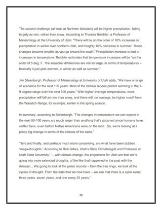The second challenge (at least at Northern latitudes) will be higher precipitation, falling
largely as rain, rather than snow. According to Thomas Reichler, a Professor of
Meteorology at the University of Utah: “There will be on the order of 10% increases in
precipitation in winter over northern Utah, and roughly 10% decrease in summer. Those
changes become smaller as you go toward the south.” Precipitation increase is tied to
increases in temperature. Reichler estimates that temperature increases will be “on the
order of 5 deg. F. The seasonal differences are not so large, in terms of temperatures –
basically it just gets warmer, in winter as well as summer.”


Jim Steenbergh, Professor of Meteorology at University of Utah adds, “We have a range
of scenarios for the next 100 years. Most of the climate modes predict warming in the 3-
9 degree range over the next 100 years.” With higher average temperatures, more
precipitation will fall as rain than snow, and there will, on average, be higher runoff from
the Wasatch Range, for example, earlier in the spring season.


In summary, according to Steenbergh, “The changes in temperature we can expect in
the next 50-100 years are much larger than anything that‟s occurred since humans have
settled here, even before Native Americans were on the land. So, we‟re looking at a
pretty big change in terms of the climate of the state.”


Third and finally, and perhaps much more concerning, are what have been dubbed
“mega-droughts.” According to Rob Gillies, Utah‟s State Climatologist and Professor at
Utah State University: “…with climate change, the projections for Utah are that we‟re
going into more extended droughts, of the like that happened in the past with the
Anasazi... We going to look at the paleo records – from the tree rings, we look at the
cycles of drought. From the data that we now have – we see that there is a cycle every
three years, seven years, and one every 25 years.”




                                             20
 