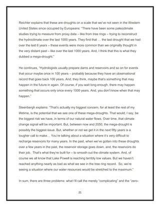Reichler explains that these are droughts on a scale that we‟ve not seen in the Western
United States since occupied by Europeans: “There have been some paleoclimate
studies trying to measure from proxy data – like from tree rings – trying to reconstruct
the hydroclimate over the last 1000 years. They find that … the last drought that we had
over the last 6 years – these events were more common than we originally thought in
the very distant past – like over the last 1000 years. And, I think that this is what they
dubbed a mega-drought.”


He continues, “Hydrologists usually prepare dams and reservoirs and so on for events
that occur maybe once in 100 years – probably because they have an observational
record that goes back 100 years. And, they think, maybe that‟s something that may
happen in the future in again. Of course, if you wait long enough, there may happen
something that occurs only once every 1000 years. And, you don‟t know when that may
happen.”


Steenbergh explains: “That‟s actually my biggest concern, for at least the rest of my
lifetime, is the potential that we see one of these mega-droughts. That would, I say, be
the biggest risk we have, in terms of our natural water flows. Over time, that climate
change signal will be important. But, between now and 2050, the mega-drought is
possibly the biggest issue. But, whether or not we get it in the next fifty years is a
tougher call to make… You‟re talking about a situation where it‟s very difficult to
recharge reservoirs for many years. In the past, when we‟ve gotten into these droughts
over a few years in the past, the reservoir storage goes down, and, the reservoirs do
their job. That‟s what they‟re built for – to smooth out the climate system. And, of
course we all know that Lake Powell is reaching terribly low values. But we haven‟t
reached anything nearly as bad as what we see in the tree ring record. So, we‟re
seeing a situation where our water resources would be stretched to the maximum.”


In sum, there are three problems: what I‟ll call the merely “complicating” and the “zero-


                                             21
 