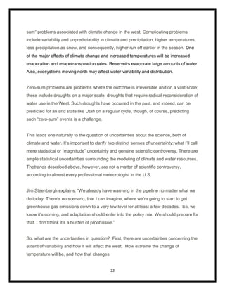 sum” problems associated with climate change in the west. Complicating problems
include variability and unpredictability in climate and precipitation, higher temperatures,
less precipitation as snow, and consequently, higher run off earlier in the season. One
of the major effects of climate change and increased temperatures will be increased
evaporation and evapotranspiration rates. Reservoirs evaporate large amounts of water.
Also, ecosystems moving north may affect water variability and distribution.


Zero-sum problems are problems where the outcome is irreversible and on a vast scale;
these include droughts on a major scale, droughts that require radical reconsideration of
water use in the West. Such droughts have occurred in the past, and indeed, can be
predicted for an arid state like Utah on a regular cycle, though, of course, predicting
such “zero-sum” events is a challenge.


This leads one naturally to the question of uncertainties about the science, both of
climate and water. It‟s important to clarify two distinct senses of uncertainty: what I‟ll call
mere statistical or “magnitude” uncertainty and genuine scientific controversy. There are
ample statistical uncertainties surrounding the modeling of climate and water resources.
Thetrends described above, however, are not a matter of scientific controversy,
according to almost every professional meteorologist in the U.S.


Jim Steenbergh explains: “We already have warming in the pipeline no matter what we
do today. There‟s no scenario, that I can imagine, where we‟re going to start to get
greenhouse gas emissions down to a very low level for at least a few decades. So, we
know it‟s coming, and adaptation should enter into the policy mix. We should prepare for
that. I don‟t think it‟s a burden of proof issue.”


So, what are the uncertainties in question? First, there are uncertainties concerning the
extent of variability and how it will affect the west. How extreme the change of
temperature will be, and how that changes


                                               22
 