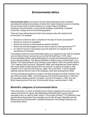 Environmental ethics


Environmental ethics is the part of environmental philosophy which considers
extending the traditional boundaries of ethics from solely including humans to including
the non-human world. It exerts influence on a large range of disciplines
including environmental law, environmental sociology, ecotheology, ecological
economics, ecology and environmental geography.
There are many ethical decisions that human beings make with respect to the
environment. For example:

   Should we continue to clear cut forests for the sake of human consumption?
   Should we continue to propagate?
   Should we continue to make gasoline powered vehicles?
   What environmental obligations do we need to keep for future generations? [1][2]
   Is it right for humans to knowingly cause the extinction of a species for the
    convenience of humanity?
The academic field of environmental ethics grew up in response to the work of scientists
such as Rachel Carson and events such as the first Earth Day in 1970, when
environmentalists started urging philosophers to consider the philosophical aspects of
environmental problems. Two papers published in Science had a crucial impact: Lynn
White's "The Historical Roots of our Ecologic Crisis" (March 1967) and Garrett Hardin's
"The Tragedy of the Commons" (December 1968). Also influential was Garett Hardin's
later essay called "Exploring New Ethics for Survival", as well as an essay by Aldo
Leopold in his A Sand County Almanac, called "The Land Ethic," in which Leopold
explicitly claimed that the roots of the ecological crisis were philosophical (1949).
The first international academic journals in this field emerged from North America in the
late 1970s and early 1980s – the US-based journal Environmental Ethics in 1979 and
the Canadian based journalThe Trumpeter: Journal of Ecosophy in 1983. The first
British based journal of this kind, Environmental Values, was launched in 1992.


Marshall's categories of environmental ethics
There have been a number of scholars who've tried to categorise the various ways the
natural environment is valued. Alan Marshall and Michael Smith are two recent
examples of this, as cited by Peter Vardy in "The Puzzle of Ethics".[6] For Marshall, three
general ethical approaches have emerged over the last 40 years. Marshall uses the
following terms to describe them: Libertarian Extension, the Ecologic Extension and
Conservation Ethics.



                                            3
 