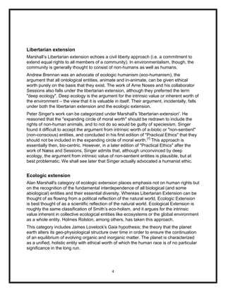 Libertarian extension
Marshall‟s Libertarian extension echoes a civil liberty approach (i.e. a commitment to
extend equal rights to all members of a community). In environmentalism, though, the
community is generally thought to consist of non-humans as well as humans.
Andrew Brennan was an advocate of ecologic humanism (eco-humanism), the
argument that all ontological entities, animate and in-animate, can be given ethical
worth purely on the basis that they exist. The work of Arne Noses and his collaborator
Sessions also falls under the libertarian extension, although they preferred the term
"deep ecology". Deep ecology is the argument for the intrinsic value or inherent worth of
the environment – the view that it is valuable in itself. Their argument, incidentally, falls
under both the libertarian extension and the ecologic extension.
Peter Singer's work can be categorized under Marshall's 'libertarian extension'. He
reasoned that the "expanding circle of moral worth" should be redrawn to include the
rights of non-human animals, and to not do so would be guilty of speciesism. Singer
found it difficult to accept the argument from intrinsic worth of a-biotic or "non-sentient"
(non-conscious) entities, and concluded in his first edition of "Practical Ethics" that they
should not be included in the expanding circle of moral worth.[7] This approach is
essentially then, bio-centric. However, in a later edition of "Practical Ethics" after the
work of Næss and Sessions, Singer admits that, although unconvinced by deep
ecology, the argument from intrinsic value of non-sentient entities is plausible, but at
best problematic. We shall see later that Singer actually advocated a humanist ethic.


Ecologic extension
Alan Marshall's category of ecologic extension places emphasis not on human rights but
on the recognition of the fundamental interdependence of all biological (and some
abiological) entities and their essential diversity. Whereas Libertarian Extension can be
thought of as flowing from a political reflection of the natural world, Ecologic Extension
is best thought of as a scientific reflection of the natural world. Ecological Extension is
roughly the same classification of Smith‟s eco-holism, and it argues for the intrinsic
value inherent in collective ecological entities like ecosystems or the global environment
as a whole entity. Holmes Rolston, among others, has taken this approach.
This category includes James Lovelock's Gaia hypothesis; the theory that the planet
earth alters its geo-physiological structure over time in order to ensure the continuation
of an equilibrium of evolving organic and inorganic matter. The planet is characterized
as a unified, holistic entity with ethical worth of which the human race is of no particular
significance in the long run.




                                              4
 