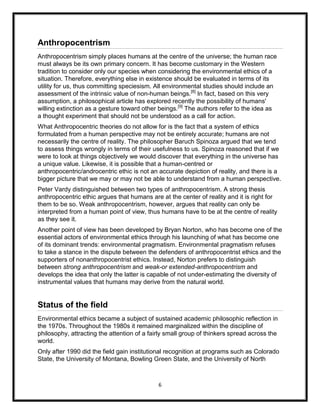 Anthropocentrism
Anthropocentrism simply places humans at the centre of the universe; the human race
must always be its own primary concern. It has become customary in the Western
tradition to consider only our species when considering the environmental ethics of a
situation. Therefore, everything else in existence should be evaluated in terms of its
utility for us, thus committing speciesism. All environmental studies should include an
assessment of the intrinsic value of non-human beings.[8] In fact, based on this very
assumption, a philosophical article has explored recently the possibility of humans'
willing extinction as a gesture toward other beings.[9] The authors refer to the idea as
a thought experiment that should not be understood as a call for action.
What Anthropocentric theories do not allow for is the fact that a system of ethics
formulated from a human perspective may not be entirely accurate; humans are not
necessarily the centre of reality. The philosopher Baruch Spinoza argued that we tend
to assess things wrongly in terms of their usefulness to us. Spinoza reasoned that if we
were to look at things objectively we would discover that everything in the universe has
a unique value. Likewise, it is possible that a human-centred or
anthropocentric/androcentric ethic is not an accurate depiction of reality, and there is a
bigger picture that we may or may not be able to understand from a human perspective.
Peter Vardy distinguished between two types of anthropocentrism. A strong thesis
anthropocentric ethic argues that humans are at the center of reality and it is right for
them to be so. Weak anthropocentrism, however, argues that reality can only be
interpreted from a human point of view, thus humans have to be at the centre of reality
as they see it.
Another point of view has been developed by Bryan Norton, who has become one of the
essential actors of environmental ethics through his launching of what has become one
of its dominant trends: environmental pragmatism. Environmental pragmatism refuses
to take a stance in the dispute between the defenders of anthropocentrist ethics and the
supporters of nonanthropocentrist ethics. Instead, Norton prefers to distinguish
between strong anthropocentrism and weak-or extended-anthropocentrism and
develops the idea that only the latter is capable of not under-estimating the diversity of
instrumental values that humans may derive from the natural world.


Status of the field
Environmental ethics became a subject of sustained academic philosophic reflection in
the 1970s. Throughout the 1980s it remained marginalized within the discipline of
philosophy, attracting the attention of a fairly small group of thinkers spread across the
world.
Only after 1990 did the field gain institutional recognition at programs such as Colorado
State, the University of Montana, Bowling Green State, and the University of North



                                             6
 