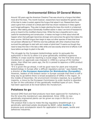 Environmental Ethics Of General Motors
Around 100 years ago the American Chestnut Tree was struck by a fungus that killed
most all of the trees. This month however, researchers have tweaked the genetic code
of the tree to make it sustain against the fungus that wiped it out. Researchers have
used a gene from a breed of a wheat plant that has shown resistance in trees against
such fungal pathogens. They plan to begin planting the trees this month in a botanical
garden. After talking about Genetically modified seeds in class I am kind of hesistant to
jump on board to this modified chesnut tree. While the tree is beautiful and is very
useful for woodworking and construction, it makes me begin to think about what will
happen when that pathogen becomes stronger and overcomes the gene that makes the
trees survive. Will that fungus then begin to wipe out other species of trees that have
not yet been effected by it? Will this new tree pollinate with other chestnut trees that
survived the pathogen to start with and create a hybrid tree? It seems as though they
need to keep this tree in the labs a little while and see exactly what kind of affects it will
have before we begin to plant in the wild.

The struggle by the European biotechnology sector to persuade the
authorities in the EU to allow it to grow genetically modified organisms
(GMOs) in crops could be reaching a crucial stage. For the first time since a
moratorium on approvals was imposed in 1998 by a group of EU member
states, then lifted two years ago, the EU is poised to approve a GMO product
for cultivation.
"If it is given the go-ahead, it will be good news for plant and industrial
biotechnology in Europe after a difficult regulatory period," says Natalie Moll,
a director at the European Association for Bioindustries (EuropaBio).
However, leaders of the biotech sector in Europe concede that there is still a
long way to go before there is broad acceptance of GMOs in the region. In
the middle of December, EU environment ministers rejected, by a qualified
majority, a move by the European Commission to order Austria to abandon
its ban on the cultivation of two genetically modified types of corn. These
had been approved at EU level before the moratorium.

Potatoes to go
Several GMO food and feed products have been approved for marketing in
the EU since the moratorium was abandoned. Since 1998, no new
genetically engineered plants can be grown as crops in the EU on a
commercial scale.
The product that is due to make the big regulatory breakthrough is a
genetically optimised potato developed by BASF, called Amflora. It
produces pure amylopectin starch for application in the paper, textile and
adhesives industries.

                                              8
 