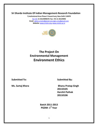 Sri Sharda Institute Of Indian Management-Research Foundation
                7,Institutional Area Phase II Vasant kunj, New Delhi 110070
                        Tel:+91 11 26124090/91 Fax: +91 11 26124092
                   Email: admin.srisiim@gmail.com,dgm.cms@gmail.com
                         Website: www.srisiim.org, www.srisiim.ac.in




                         The Project On
                   Environmental Management
                        Environment Ethics



Submitted To:                                           Submitted By:

Ms. Sartaj Khera                                         Bhanu Pratap Singh
                                                        20110105
                                                        Harshit Pathak
                                                        20110106


                                 Batch 2011-2013
                                  PGDM- 1st Year


                                            1
 