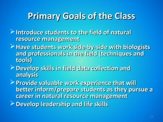 Primary Goals of the Class
 Introduce students to the field of natural
  resource management
 Have students work side-by-side with biologists
  and professionals in the field (techniques and
  tools)
 Develop skills in field data collection and
  analysis
 Provide valuable work experience that will
  better inform/prepare students as they pursue a
  career in natural resource management
 Develop leadership and life skills
                                                14
 