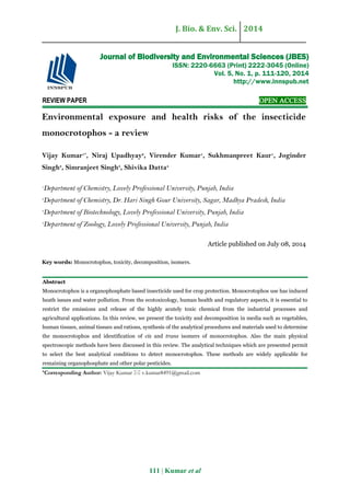 J. Bio. & Env. Sci. 2014
111 | Kumar et al
REVIEW PAPER OPEN ACCESS
Environmental exposure and health risks of the insecticide
monocrotophos - a review
Vijay Kumar1*
, Niraj Upadhyay2
, Virender Kumar1
, Sukhmanpreet Kaur1
, Joginder
Singh3
, Simranjeet Singh3
, Shivika Datta4
1
Department of Chemistry, Lovely Professional University, Punjab, India
2
Department of Chemistry, Dr. Hari Singh Gour University, Sagar, Madhya Pradesh, India
3
Department of Biotechnology, Lovely Professional University, Punjab, India
4
Department of Zoology, Lovely Professional University, Punjab, India
Article published on July 08, 2014
Key words: Monocrotophos, toxicity, decomposition, isomers.
Abstract
Monocrotophos is a organophosphate based insecticide used for crop protection. Monocrotophos use has induced
heath issues and water pollution. From the ecotoxicology, human health and regulatory aspects, it is essential to
restrict the emissions and release of the highly acutely toxic chemical from the industrial processes and
agricultural applications. In this review, we present the toxicity and decomposition in media such as vegetables,
human tissues, animal tissues and rations, synthesis of the analytical procedures and materials used to determine
the monocrotophos and identification of cis and trans isomers of monocrotophos. Also the main physical
spectroscopic methods have been discussed in this review. The analytical techniques which are presented permit
to select the best analytical conditions to detect monocrotophos. These methods are widely applicable for
remaining organophosphate and other polar pesticides.
*Corresponding Author: Vijay Kumar  v.kumar8491@gmail.com
Journal of Biodiversity and Environmental Sciences (JBES)
ISSN: 2220-6663 (Print) 2222-3045 (Online)
Vol. 5, No. 1, p. 111-120, 2014
http://www.innspub.net
 