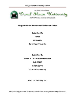 Assignment on Environmental Factor Affects <br />Submitted To<br />Name: <br />Lecturer in <br />Darul Ihsan University<br />Submitted By<br />Name: A.S.M. Muktadir Rahaman<br />Roll: 33117<br />Batch: 33rd C<br />Darul Ihsan University<br />Date: 15th February 2011<br />Environmental factor affects on Multinational Corporation<br />Many leaders have catchy slogans on their desks; many have learned to believe in them (Giuliani, 2002, p 69). Organizations that promote learning are better equipped to handle the ever-changing business environment. Retailers are no different. When an organization’s leadership plans for the future it must take into account principle environmental factors. A company’s ability to compete will be affected by how well the leaders have learned to identify those factors, to demonstrate their company’s significance, and to estimate the extent or magnitude of each of the factor’s impact on the corporate strategy. In this paper, I discuss the five principle environmental factors as cited by Pearce and Robinson (2002). Further, I indicate the significance of environmental factors on the overall business strategy; discuss the two factors that enable<br />Leadership to understand the extent of the overall strategy on their company’s market position and lastly I discuss the impact of four external factors on the internal environment.<br />Environmental Factors<br />Competitors<br />Every business has external peers that perform similar functions within their professional discipline. These peers are considered competitors and they are rival producers of goods or services. These competitors contribute to the overall industry by their ability to deliver goods and services of high caliber at competitive prices. Competition is good from a market perspective as it gives consumers choices and provides the businesses and opportunity to create a niche. In Ellis’ Fast Company article (2002), he cites six strategies to apply in strategy formulation. Number 4, understands your competition’s weakness and then exploits it. He cites Blockbusters late fee drill as an example of how a new competitor, Netflix, could influence customers to try their product over Blockbuster. With Netflix, there are no late fees, and you can keep a movie for as long as you like. Competitors are purchased as a strategic move to gain market share for example in Chainstoreage.com article (2004) “Whole Foods<br />Market, Inc is cited spending $38 million in stock to acquire Fresh and Wild Holdings Ltd, a U.K. natural and organic food chain.”<br />Creditors<br />Most businesses purchases goods and services much like a consumer. However, they do so to large extent on credit as they are able to get discounts or other incentives to buy in bulk. When businesses buy goods and services on credit the business that holds the note or paper is referred to as a creditor. A firm’s power and prestige in domestic markets may be significantly enhanced with the right credit resources. Enhanced prestige can translate into a better negotiating position with other creditors, suppliers, distributors and other important groups (David, n.d.).<br />Customers<br />Customers are an essential part of any business, without the customer there would be no need for the business. Regardless of the product or service provided, a business must be able to leverage their marketing and production to ensure they satisfy consumer demand. Hammonds (2003) cites Zuboff and Maxmin (2000) in his Fast Company article “People, have changed more than the commercial organizations. A new opportunity is found in that chasm that separates individuals and organizations. In it lies the key to a new economic order with vast opportunities. Companies that learned to change with their customers will benefit from expanding consumer confidence and increased buying.<br />Labor Market<br />Just as customers are a key element of business success so are the employees that an organization hires to represent their interests. Having quality human resources is very important. The lack of talented people can cripple a company and foster a negative customer experience, which could potentially lead to customer dissatisfaction. To grasp the impact of company’s employee turnover level, you must first have a sense for the performance levels of the leavers and whether you could have had any influence over an employee’s decision to depart. However, in these times of high employee mobility and two-career couples, some employees may leave a firm for reasons unrelated to their jobs (Becker, Huselid & Ulrich, 2001, p 98). Turnover is one reason organizations must tap into the labor market to fill open positions. A strategic Human Resources partner can be a key asset in developing a plan to address future employee needs. <br />Suppliers<br />The role of the supplier is similar to that of the creditor in that the business is relying on a third party to supply customer demand. In the case of the supplier an organization could be procuring parts, services or other tangible goods to create or enhance a product or service for sale. Bargaining power of suppliers affects their ability to raise prices. Suppliers are likely to be powerful if: they have few competitors, each individual purchase represents only a small amount of their company’s sales, there are not good substitutes of the product purchased, and the product or service is unique (Dobbins, n.d). Suppliers play a key role in such transactions; poor production or planning could devastate the sale of a business. <br />Economic<br />The economy has a significant impact on the viability of a corporate strategy. For example in retail, if Florida has an ice storm in the winter and all orange crops are destroyed, the price of oranges and orange juice will increase. This is a small example of how one localized disaster can affect the price of a commodity. According to Develop Vision and Strategy (n.d.), a micro level assessment considers the industry and market in which a company competes, the customers who purchase its products, the competitors, and competition who threaten it, and the suppliers on which depends. On a larger scale, if the business plan is not successful and the firm sustains losses over multiple business cycles, the management may reduce staff as a means to lower expenses. The reduction in workforce increases the local unemployment, which has the ability to negatively influence revenues and the tax base of a local economy.<br />Political<br />The current political climate can influence the types of legislation that can influence corporate spending or tariffs on goods and services. Political factors can be restrictive or beneficial. Restrictive factors are those factors that limit profits; such as constraints placed on enterprise through fair-trade laws, antitrust laws, tax laws, minimum wage legislation or pollution laws as cited in Develop Vision and Strategy (n.d.) and Pearce and Robinson, (1985). Examples of this would be luxury taxes on big-ticket items or capital gains taxes. Governmental influences are of particular interest to those enterprises that operate in foreign countries where the political environment is volatile and information is scarce.<br />Social<br />Certo (1997, p. 51) defines social responsibility as a managerial obligation to take actions that protects and improves both the welfare of society as whole and the interests of the organization. In recent years there have been multiple corporate ethical issues that<br />Have influenced social views on corporate America. The number of high profile scandals, from Enron to MCI WorldCom, has adversely affected public’s perception of corporate strategy as it relates to decisions that affect shareholder and employee interests.<br />Technological<br />Technology factors are the scientific advances, which influence the competitive position of the enterprise. Maintaining awareness of new technologies decreases the probability of becoming obsolete and promotes innovation. Advancements in technology can impact the transformation plan in many ways. New technology as cited in Develop Vision and Strategy (n.d.) can change the demand for a product, render current manufacturing processes obsolete, and reduce costs to undercut competitors, produce new products and a host of other possibilities.<br />Conclusion<br />According to Pearce and Robinson (2002), the external environment of a business consists of two interrelated sets of variables that play a principal role in determining the opportunities, threats and constraints that a firm faces. Variables originating beyond and usually irrespective of any single firms operating situation (economic, political, social and technological forces) form the external environment. Variables influencing a firm’s immediate competitive situation (competitive position, customer base, suppliers, creditors, and labor market) constitute the external operating environment. These two sets of forces provide many of the challenges faced by a particular firm in attempting to attract or acquire needed resources, and when striving to profitably market its goods and services.<br />References<br />Becker, B., Huselid, M., & Ulrich, D. (2001). The hr Scorecard: Linking people, strategy, and performance. <br />Boston: Harvard Business School Press.<br />Certo, S. (1997). Modern management. Upper Saddle River, NJ: Prentice Hall.<br />Ellis, J. (2002). Strategy [Electronic Version]. <br />Fast Company, 64, 66. Retrieved August 25, 2003, from http://www.fastcompany.com/magazine/64/jellis.html.<br />David, F. (n.d.). Strategic management: Comparing business and military strategy.<br />Retrieved August 30, 2003, from Yahoo.com via<br />http://myphilip1.pearsoncmg.com/abdemo/abpage.cfm?vbcid=3166&vid=1211.<br />Develop Vision & Strategy. (n.d.). Retrieved August 31, 2003, from<br />http://arr.uta.edu/eif/dru_diss/a13_tx.html<br />Dobbins, C. (n.d). Strategic planning: External environmental scanning. Retrieved<br />August 28, 2003, Purdue University, Center for Food and Agricultural Business<br />Website: http://www.agecon.purdue.edu/extension/sbpcp/resources/escan.pdf<br />