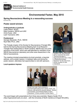 5/1/2015 Environmental Factor - May 2015: Spring Neuroscience Meeting is a resounding success
http://www.niehs.nih.gov/news/newsletter/2015/5/science-neuroscience/index.htm 1/4
Carstens,  left,  was  presented
with  an  award  for  her  poster,
“Perineuronal  Nets  in
Hippocampal  Area  CA2:  A  Role
in  Restricting  Synaptic
Plasticity?”  by  lab  mate  Farris.
(Photo  courtesy  of  Leah
Townsend)
Environmental  Factor,  May  2015
Spring  Neuroscience  Meeting  is  a  resounding  success
By  Simone  Otto
Poster  award  winners
Undergraduate  or  graduate
Leslie  Wilson,  NCSU
Kelly  Carstens,  NIEHS  and  UNC
Chris  Foster,  UNC
Leah  Townsend,  UNC
Postdoctoral
Georgia  Alexander,  Ph.D.,  NIEHS
Ryan  Bell,  Ph.D.,  UNC
The  Triangle  chapter  of  the  Society  for  Neuroscience  (Triangle  SfN)
held  its  first  Spring  Neuroscience  Meeting  April  10  at  Research
Triangle  Park  headquarters  in  North  Carolina.  NIEHS  was  one  of  the
sponsors  of  this  event,  which  was  well-­attended  by  members  of  the
NIEHS  Neuroscience  Laboratory  and  other  area  researchers  in  the
field  of  neuroscience.
The  meeting  included  presentations  by  local  scientists,  a  keynote
address,  and  a  poster  session.  In  between  talks  and  during  the
poster  session,  attendees  had  opportunities  to  visit  with  sponsors.
Local  speakers  impress
The  event  began  with  presentations  from  three  area  scientists.  Regina  Carelli,  Ph.D.
(http://reginacarelli.web.unc.edu/)    ,  with  the  University  of  North  Carolina  at  Chapel  Hill  (UNC),
Shown  from  right,  Harris  received  a
commemorative  plaque  from  Jensen,  Farris,  and
Rezvani,  after  giving  his  keynote  address,  “Alcohol
and  the  Brain:  From  Binding  States  to  Gene
Expression.”  (Photo  courtesy  of  Juhee  Haam)
 
