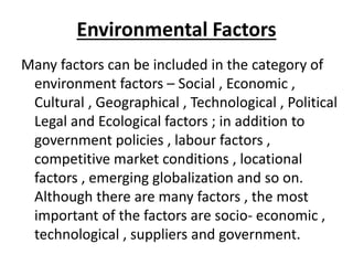 Environmental Factors
Many factors can be included in the category of
environment factors – Social , Economic ,
Cultural , Geographical , Technological , Political
Legal and Ecological factors ; in addition to
government policies , labour factors ,
competitive market conditions , locational
factors , emerging globalization and so on.
Although there are many factors , the most
important of the factors are socio- economic ,
technological , suppliers and government.
 