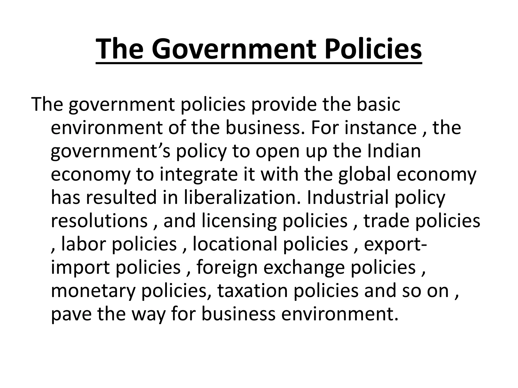 The Government Policies
The government policies provide the basic
environment of the business. For instance , the
government’s policy to open up the Indian
economy to integrate it with the global economy
has resulted in liberalization. Industrial policy
resolutions , and licensing policies , trade policies
, labor policies , locational policies , export-
import policies , foreign exchange policies ,
monetary policies, taxation policies and so on ,
pave the way for business environment.
 