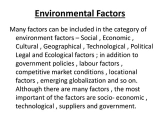 Environmental Factors
Many factors can be included in the category of
environment factors – Social , Economic ,
Cultural , Geographical , Technological , Political
Legal and Ecological factors ; in addition to
government policies , labour factors ,
competitive market conditions , locational
factors , emerging globalization and so on.
Although there are many factors , the most
important of the factors are socio- economic ,
technological , suppliers and government.
 