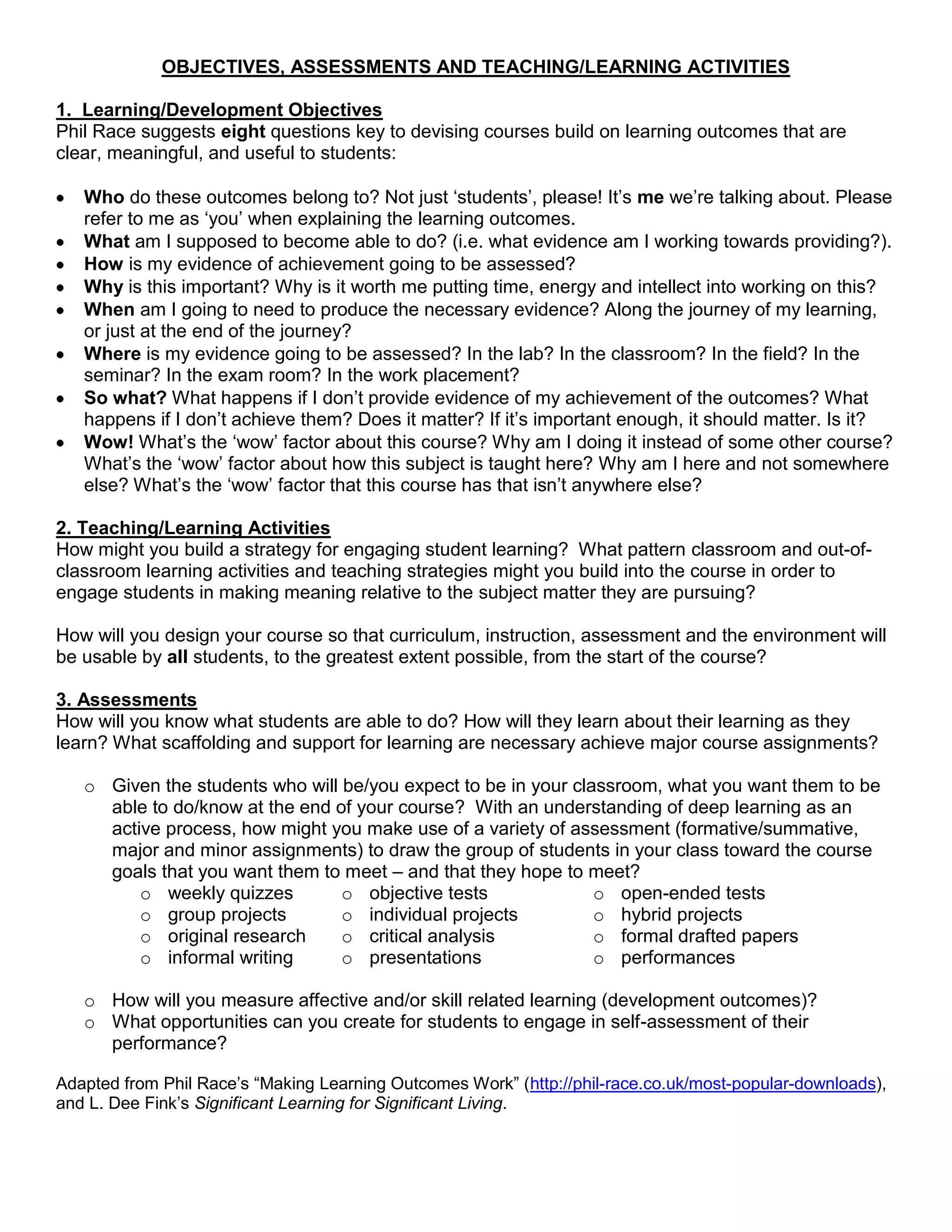 OBJECTIVES, ASSESSMENTS AND TEACHING/LEARNING ACTIVITIES

1. Learning/Development Objectives
Phil Race suggests eight questions key to devising courses build on learning outcomes that are
clear, meaningful, and useful to students:

   Who do these outcomes belong to? Not just „students‟, please! It‟s me we‟re talking about. Please
   refer to me as „you‟ when explaining the learning outcomes.
   What am I supposed to become able to do? (i.e. what evidence am I working towards providing?).
   How is my evidence of achievement going to be assessed?
   Why is this important? Why is it worth me putting time, energy and intellect into working on this?
   When am I going to need to produce the necessary evidence? Along the journey of my learning,
   or just at the end of the journey?
   Where is my evidence going to be assessed? In the lab? In the classroom? In the field? In the
   seminar? In the exam room? In the work placement?
   So what? What happens if I don‟t provide evidence of my achievement of the outcomes? What
   happens if I don‟t achieve them? Does it matter? If it‟s important enough, it should matter. Is it?
   Wow! What‟s the „wow‟ factor about this course? Why am I doing it instead of some other course?
   What‟s the „wow‟ factor about how this subject is taught here? Why am I here and not somewhere
   else? What‟s the „wow‟ factor that this course has that isn‟t anywhere else?

2. Teaching/Learning Activities
How might you build a strategy for engaging student learning? What pattern classroom and out-of-
classroom learning activities and teaching strategies might you build into the course in order to
engage students in making meaning relative to the subject matter they are pursuing?

How will you design your course so that curriculum, instruction, assessment and the environment will
be usable by all students, to the greatest extent possible, from the start of the course?

3. Assessments
How will you know what students are able to do? How will they learn about their learning as they
learn? What scaffolding and support for learning are necessary achieve major course assignments?

   o Given the students who will be/you expect to be in your classroom, what you want them to be
     able to do/know at the end of your course? With an understanding of deep learning as an
     active process, how might you make use of a variety of assessment (formative/summative,
     major and minor assignments) to draw the group of students in your class toward the course
     goals that you want them to meet – and that they hope to meet?
         o weekly quizzes        o objective tests              o open-ended tests
         o group projects        o individual projects          o hybrid projects
         o original research     o critical analysis            o formal drafted papers
         o informal writing      o presentations                o performances

   o How will you measure affective and/or skill related learning (development outcomes)?
   o What opportunities can you create for students to engage in self-assessment of their
     performance?

Adapted from Phil Race‟s “Making Learning Outcomes Work” (http://phil-race.co.uk/most-popular-downloads),
and L. Dee Fink‟s Significant Learning for Significant Living.
 