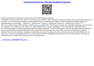 Environmental Factors Affecting Intelligence Quotient
Environmental Factors and Genetic Trait that influences a Child's Intelligence Quotient
"Intelligence of a person involves the ability to reason, plan, solve problems, think abstractly, comprehend complex ideas, learn quickly, and learn from
experience. It is not merely book learning, a narrow academic skill, or test–taking smarts. Rather, it reflects a broader and deeper capability for
comprehending our surroundings – "catching on," "making sense" of things, or "figuring out" what to do." (Makharia et al, 2016, p.1–3)
There are a couple of factors that determines a child's intelligence quotient (IQ). The first factor is genetic trait. Naturally, parents pass on some traits to
their offspring. This could be eye color, shape, size, height and blood type. A person's intelligence is also something that is inherited, but the
environment determines if a person reaches their inherited intelligence potential. It is believed that genetic traits start developing from prenatal period;
thus, the unborn child learns and become familiar with sound, taste, music and many more. After birth, environmental factors such as place of
residence, family income, education, interpersonal relationships with people and among other factors develops the passed on traits from parents. In
most cases, it is believed that children born into a wealthy family would have high IQ than children born into a low–income family. This is because
children born into a wealthy family would have access to good learning
... Get more on HelpWriting.net ...
 