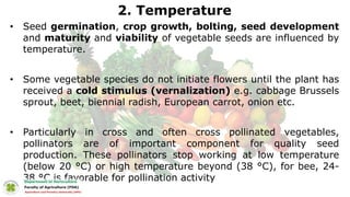 2. Temperature
• Seed germination, crop growth, bolting, seed development
and maturity and viability of vegetable seeds are influenced by
temperature.
• Some vegetable species do not initiate flowers until the plant has
received a cold stimulus (vernalization) e.g. cabbage Brussels
sprout, beet, biennial radish, European carrot, onion etc.
• Particularly in cross and often cross pollinated vegetables,
pollinators are of important component for quality seed
production. These pollinators stop working at low temperature
(below 20 °C) or high temperature beyond (38 °C), for bee, 24-
38 °C is favorable for pollination activity
 