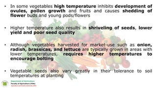 • In some vegetables high temperature inhibits development of
ovules, pollen growth and fruits and causes shedding of
flower buds and young pods/flowers
• Higher temperature also results in shriveling of seeds, lower
yield and poor seed quality
• Although vegetables harvested for market-use such as onion,
radish, brassicas, and lettuce are typically grown in areas with
lower temperatures, requires higher temperatures to
encourage bolting
• Vegetable seeds also vary greatly in their tolerance to soil
temperatures at planting
 