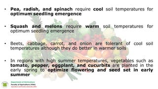 • Pea, radish, and spinach require cool soil temperatures for
optimum seedling emergence
• Squash and melons require warm soil temperatures for
optimum seedling emergence
• Beets, cabbage, carrot, and onion are tolerant of cool soil
temperatures although they do better in warmer soils
• In regions with high summer temperatures, vegetables such as
tomato, pepper, eggplant, and cucurbits are planted in the
early spring to optimize flowering and seed set in early
summer
 