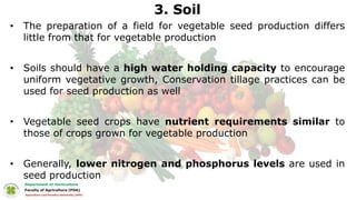 3. Soil
• The preparation of a field for vegetable seed production differs
little from that for vegetable production
• Soils should have a high water holding capacity to encourage
uniform vegetative growth, Conservation tillage practices can be
used for seed production as well
• Vegetable seed crops have nutrient requirements similar to
those of crops grown for vegetable production
• Generally, lower nitrogen and phosphorus levels are used in
seed production
 