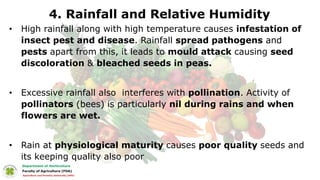 4. Rainfall and Relative Humidity
• High rainfall along with high temperature causes infestation of
insect pest and disease. Rainfall spread pathogens and
pests apart from this, it leads to mould attack causing seed
discoloration & bleached seeds in peas.
• Excessive rainfall also interferes with pollination. Activity of
pollinators (bees) is particularly nil during rains and when
flowers are wet.
• Rain at physiological maturity causes poor quality seeds and
its keeping quality also poor
 