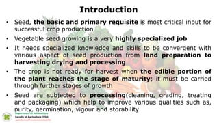 Introduction
• Seed, the basic and primary requisite is most critical input for
successful crop production
• Vegetable seed growing is a very highly specialized job
• It needs specialized knowledge and skills to be convergent with
various aspect of seed production from land preparation to
harvesting drying and processing
• The crop is not ready for harvest when the edible portion of
the plant reaches the stage of maturity; it must be carried
through further stages of growth
• Seed are subjected to processing(cleaning, grading, treating
and packaging) which help to improve various qualities such as,
purity, germination, vigour and storability
 