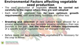 Environmental Factors affecting vegetable
seed production
• The seed production of vegetable should be carried out
carefully in the region where they are well adopted
• Each kind of vegetable has its own optimum growth
requirements, with some being fastidious and other less
• Breeding and selection of new cultivars have allowed for a
greater adaptability to less favorable growing conditions than was
possible in the past, but the inherent climatic requirements
of a specific kind of vegetable have not changed materially
• Before seeds can be produced from vegetables it is necessary for
the crop to flower.
 