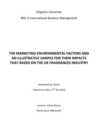 Kingston University
MSc in International Business Management

THE MARKETING ENVIRONMENTAL FACTORS AND
AN ILLUSTRATIVE SAMPLE FOR THEIR IMPACTS
THAT BASED ON THE UK FRAGRANCES INDUSTRY

Submitted by: Maxie
Submission date: 27th Oct 2013

Lecturer: Hilary Wason
Word count: 888 words

 