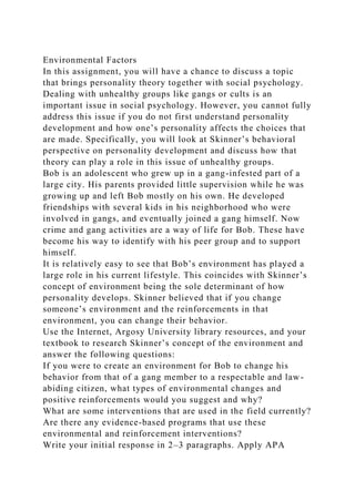 Environmental Factors
In this assignment, you will have a chance to discuss a topic
that brings personality theory together with social psychology.
Dealing with unhealthy groups like gangs or cults is an
important issue in social psychology. However, you cannot fully
address this issue if you do not first understand personality
development and how one’s personality affects the choices that
are made. Specifically, you will look at Skinner’s behavioral
perspective on personality development and discuss how that
theory can play a role in this issue of unhealthy groups.
Bob is an adolescent who grew up in a gang-infested part of a
large city. His parents provided little supervision while he was
growing up and left Bob mostly on his own. He developed
friendships with several kids in his neighborhood who were
involved in gangs, and eventually joined a gang himself. Now
crime and gang activities are a way of life for Bob. These have
become his way to identify with his peer group and to support
himself.
It is relatively easy to see that Bob’s environment has played a
large role in his current lifestyle. This coincides with Skinner’s
concept of environment being the sole determinant of how
personality develops. Skinner believed that if you change
someone’s environment and the reinforcements in that
environment, you can change their behavior.
Use the Internet, Argosy University library resources, and your
textbook to research Skinner’s concept of the environment and
answer the following questions:
If you were to create an environment for Bob to change his
behavior from that of a gang member to a respectable and law-
abiding citizen, what types of environmental changes and
positive reinforcements would you suggest and why?
What are some interventions that are used in the field currently?
Are there any evidence-based programs that use these
environmental and reinforcement interventions?
Write your initial response in 2–3 paragraphs. Apply APA
 