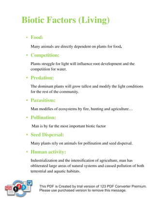 Biotic Factors (Living) 
• Food: 
ü Many animals are directly dependent on plants for food. 
• Competition: 
ü Plants struggle for light will influence root development and the 
competition for water. 
• Predation: 
ü The dominant plants will grow tallest and modify the light conditions 
for the rest of the community. 
• Parasitism: 
ü Man modifies of ecosystems by fire, hunting and agriculture… 
• Pollination: 
ü Man is by far the most important biotic factor 
• Seed Dispersal: 
ü Many plants rely on animals for pollination and seed dispersal. 
• Human activity: 
ü Industrialization and the intensification of agriculture, man has 
obliterated large areas of natural systems and caused pollution of both 
terrestrial and aquatic habitats. 
 