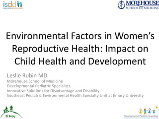 Environmental Factors in Women’s 
Reproductive Health: Impact on 
Child Health and Development 
Leslie Rubin MD 
Morehouse School of Medicine 
Developmental Pediatric Specialists 
Innovative Solutions for Disadvantage and Disability 
Southeast Pediatric Environmental Health Specialty Unit at Emory University 
 