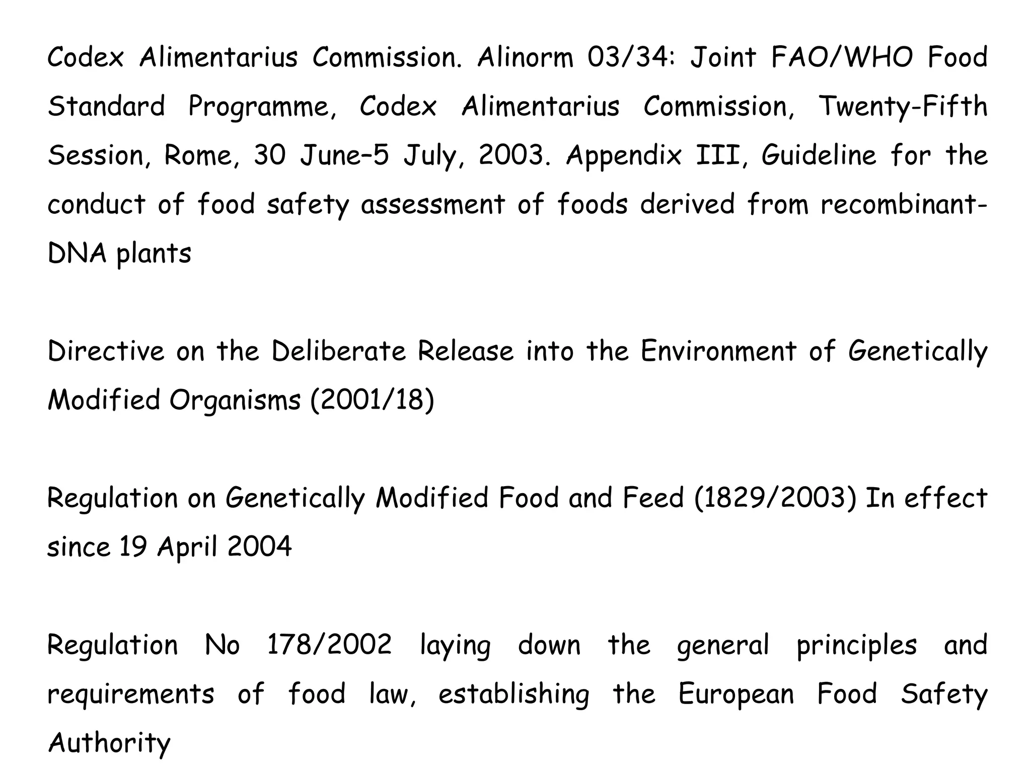 Codex Alimentarius Commission. Alinorm 03/34: Joint FAO/WHO Food
Standard Programme, Codex Alimentarius Commission, Twenty-Fifth
Session, Rome, 30 June–5 July, 2003. Appendix III, Guideline for the
conduct of food safety assessment of foods derived from recombinant-
DNA plants
Directive on the Deliberate Release into the Environment of Genetically
Modified Organisms (2001/18)
Regulation on Genetically Modified Food and Feed (1829/2003) In effect
since 19 April 2004
Regulation No 178/2002 laying down the general principles and
requirements of food law, establishing the European Food Safety
Authority
 