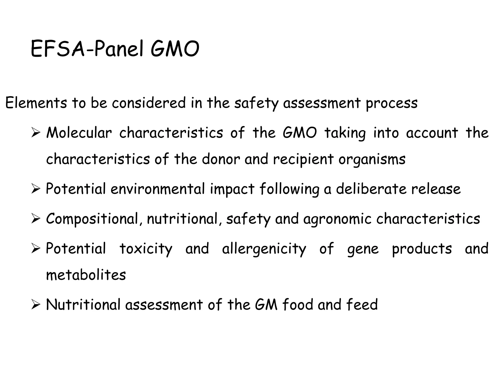 EFSA-Panel GMO
Elements to be considered in the safety assessment process
 Molecular characteristics of the GMO taking into account the
characteristics of the donor and recipient organisms
 Potential environmental impact following a deliberate release
 Compositional, nutritional, safety and agronomic characteristics
 Potential toxicity and allergenicity of gene products and
metabolites
 Nutritional assessment of the GM food and feed
 