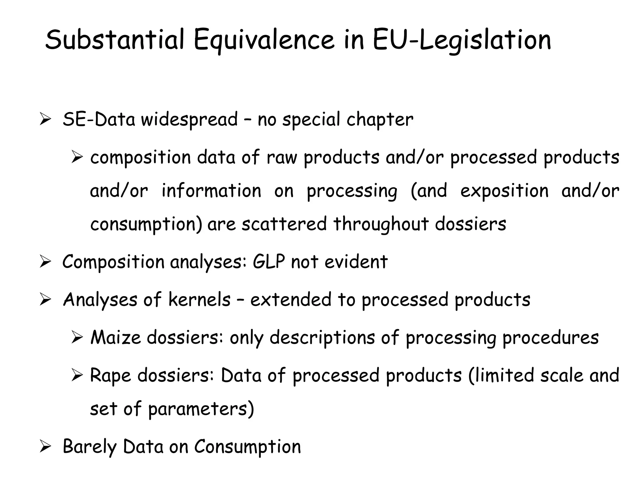 Substantial Equivalence in EU-Legislation
 SE-Data widespread – no special chapter
 composition data of raw products and/or processed products
and/or information on processing (and exposition and/or
consumption) are scattered throughout dossiers
 Composition analyses: GLP not evident
 Analyses of kernels – extended to processed products
 Maize dossiers: only descriptions of processing procedures
 Rape dossiers: Data of processed products (limited scale and
set of parameters)
 Barely Data on Consumption
 