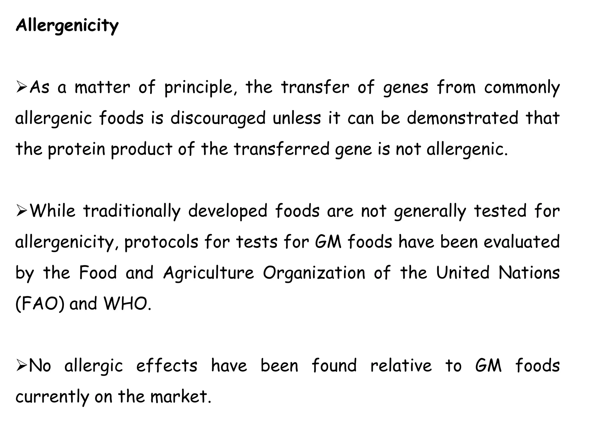 Allergenicity
As a matter of principle, the transfer of genes from commonly
allergenic foods is discouraged unless it can be demonstrated that
the protein product of the transferred gene is not allergenic.
While traditionally developed foods are not generally tested for
allergenicity, protocols for tests for GM foods have been evaluated
by the Food and Agriculture Organization of the United Nations
(FAO) and WHO.
No allergic effects have been found relative to GM foods
currently on the market.
 