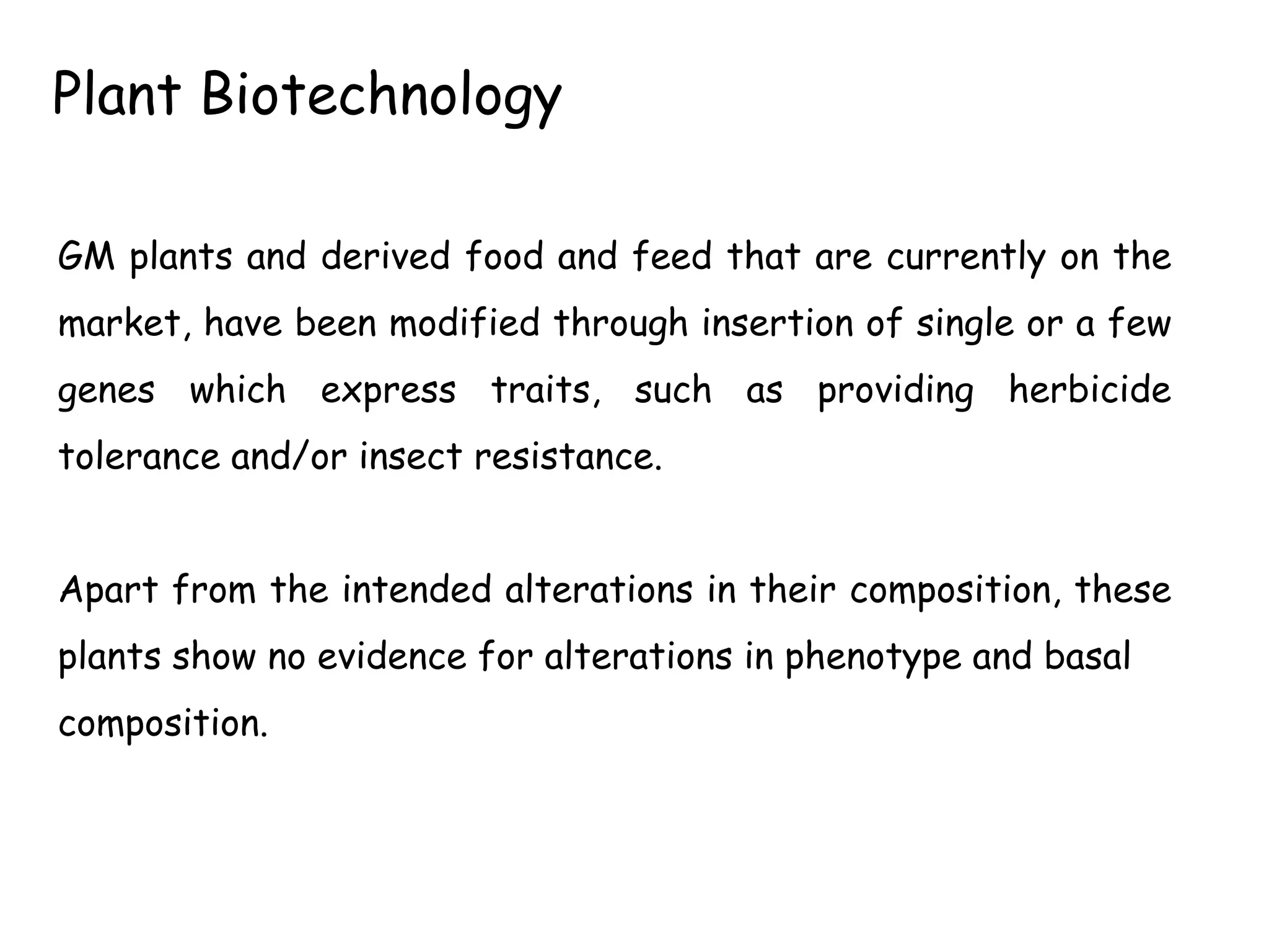 GM plants and derived food and feed that are currently on the
market, have been modified through insertion of single or a few
genes which express traits, such as providing herbicide
tolerance and/or insect resistance.
Apart from the intended alterations in their composition, these
plants show no evidence for alterations in phenotype and basal
composition.
Plant Biotechnology
 