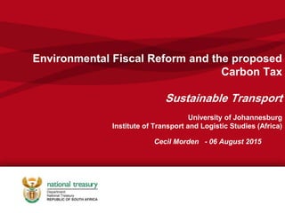 Environmental Fiscal Reform and the proposed
Carbon Tax
Sustainable Transport
University of Johannesburg
Institute of Transport and Logistic Studies (Africa)
Cecil Morden - 06 August 2015
 