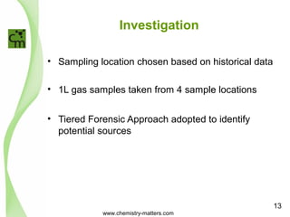 Investigation 
• Sampling location chosen based on historical data 
• 1L gas samples taken from 4 sample locations 
• Tiered Forensic Approach adopted to identify 
potential sources 
www.chemistry-matters.com 
13 
 