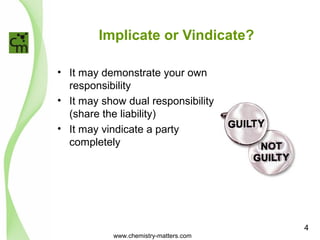 Implicate or Vindicate? 
• It may demonstrate your own 
responsibility 
• It may show dual responsibility 
(share the liability) 
• It may vindicate a party 
completely 
www.chemistry-matters.com 
4 
 
