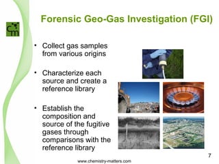 Forensic Geo-Gas Investigation (FGI) 
• Collect gas samples 
from various origins 
• Characterize each 
source and create a 
reference library 
• Establish the 
composition and 
source of the fugitive 
gases through 
comparisons with the 
reference library 
www.chemistry-matters.com 
7 
 