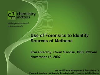 Use of Forensics to Identify 
Sources of Methane 
Presented by: Court Sandau, PhD, PChem 
November 15, 2007 
1 
Air and Waste Management Association’s 
Vapour Intrusion – A Rapidly Developing Environmental Challenge 
 