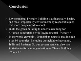  Environmental Friendly Building is a financially, health,
and most importantly environmentally responsible idea
that more people need to adopt.
 Build the green building to under taken thing for
“Human comfortable with Environmental -friendly “
 In the world currently 100 member councils that include
over 80 countries. Including our neighboring country
India and Pakistan. So our government can also take
initiative to form an organization as “Green Building
Council “
 