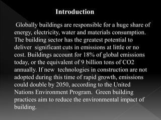 Introduction
Globally buildings are responsible for a huge share of
energy, electricity, water and materials consumption.
The building sector has the greatest potential to
deliver significant cuts in emissions at little or no
cost. Buildings account for 18% of global emissions
today, or the equivalent of 9 billion tons of CO2
annually. If new technologies in construction are not
adopted during this time of rapid growth, emissions
could double by 2050, according to the United
Nations Environment Program. Green building
practices aim to reduce the environmental impact of
building.
 