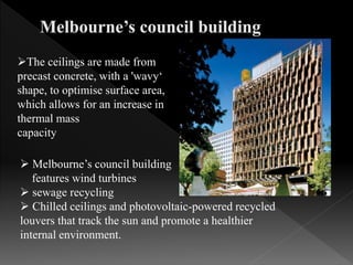 The ceilings are made from
precast concrete, with a 'wavy‘
shape, to optimise surface area,
which allows for an increase in
thermal mass
capacity
 Melbourne’s council building
features wind turbines
 sewage recycling
 Chilled ceilings and photovoltaic-powered recycled
louvers that track the sun and promote a healthier
internal environment.
 