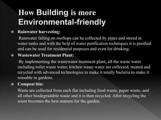  Rainwater harvesting:
Rainwater falling on rooftops can be collected by pipes and stored in
water tanks and with the help of water purification techniques it is purified
and can be used for residential purposes and even for drinking.
 Wastewater Treatment Plant:
By implementing the wastewater treatment plant, all the waste water
including toilet waste water, kitchen waste water are collected, treated and
recycled with advanced technologies to make it totally bacteria to make it
reusable in gardens.
 Compost bin:
Waste are collected from each flat including food waste, paper waste, and
all other biodegradable waste and it is then recycled. After recycling the
scum becomes the best manure for the garden.
 