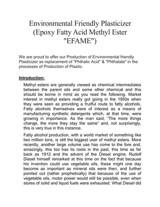 Environmental Friendly Plasticizer
(Epoxy Fatty Acid Methyl Ester
"EFAME")
We are proud to offer our Production of Environmental friendly
Plasticizer as replacement of "Phthalic Acid" & "Phthalate" in the
processes of Production of Plastic.
Introduction:
Methyl esters are generally viewed as chemical intermediates
between the parent oils and some other chemical and this
should be borne in mind as you read the following. Market
interest in methyl esters really got going in the 1950s when
they were seen as providing a fruitful route to fatty alcohols.
Fatty alcohols themselves were of interest as a means of
manufacturing synthetic detergents which, at that time, were
growing in importance. As the man said, “The more things
change, the more they stay the same” and, not surprisingly,
this is very true in this instance.
Fatty alcohol production, with a world market of something like
two million tons, is still the biggest user of methyl esters. More
recently, another large volume use has come to the fore and,
amazingly, this too has its roots in the past, this time as far
back as 1912 and the advent of the Diesel engine. Rudolf
Diesel himself remarked at this time on the fact that because
his invention could use vegetable oils, these might one day
become as important as mineral oils were then, and further
pointed out (rather prophetically) that because of the use of
vegetable oils, motor power would still be possible, even when
stores of solid and liquid fuels were exhausted. What Diesel did
 