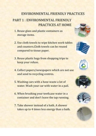 ENVIRONMENTAL FRIENDLY PRACTICES
PART 1 : ENVIRONMENTAL FRIENDLY
               PRACTICES AT HOME
1. Reuse glass and plastic containers as
   storage items.

2. Use cloth towels to wipe kitchen work tables
   and counters.Cloth towels can be reused
   compared to tissue paper.

3. Reuse plastic bags from shopping trips to
   keep your refuse.

4. Collect papers/newspapers which are not use
   and send to recycling centres.

5. Washing cars with a hose waste a lot of
   water. Wash your car with water in a pail.

6. When brushing your teeth,use water in a
   container and don’t leave the tap running.

7. Take shower instead of a bath. A shower
   takes up to 4 times less energy than a bath.
 