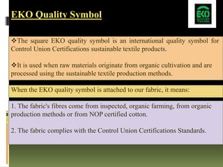 EKO Quality Symbol
The square EKO quality symbol is an international quality symbol for
Control Union Certifications sustainable textile products.
It is used when raw materials originate from organic cultivation and are
processed using the sustainable textile production methods.
When the EKO quality symbol is attached to our fabric, it means:
1. The fabric's fibres come from inspected, organic farming, from organic
production methods or from NOP certified cotton.
2. The fabric complies with the Control Union Certifications Standards.
 