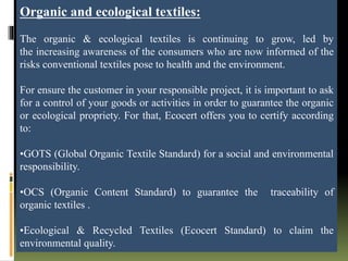 Organic and ecological textiles:
The organic & ecological textiles is continuing to grow, led by
the increasing awareness of the consumers who are now informed of the
risks conventional textiles pose to health and the environment.
For ensure the customer in your responsible project, it is important to ask
for a control of your goods or activities in order to guarantee the organic
or ecological propriety. For that, Ecocert offers you to certify according
to:
•GOTS (Global Organic Textile Standard) for a social and environmental
responsibility.
•OCS (Organic Content Standard) to guarantee the traceability of
organic textiles .
•Ecological & Recycled Textiles (Ecocert Standard) to claim the
environmental quality.
 