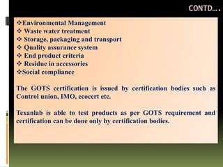 Environmental Management
 Waste water treatment
 Storage, packaging and transport
 Quality assurance system
 End product criteria
 Residue in accessories
Social compliance
The GOTS certification is issued by certification bodies such as
Control union, IMO, ecocert etc.
Texanlab is able to test products as per GOTS requirement and
certification can be done only by certification bodies.
 