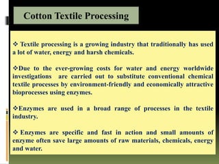  Textile processing is a growing industry that traditionally has used
a lot of water, energy and harsh chemicals.
Due to the ever-growing costs for water and energy worldwide
investigations are carried out to substitute conventional chemical
textile processes by environment-friendly and economically attractive
bioprocesses using enzymes.
Enzymes are used in a broad range of processes in the textile
industry.
 Enzymes are specific and fast in action and small amounts of
enzyme often save large amounts of raw materials, chemicals, energy
and water.
Cotton Textile Processing
 