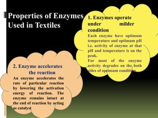 Properties of Enzymes
Used in Textiles
2. Enzyme accelerates
the reaction
An enzyme accelerates the
rate of particular reaction
by lowering the activation
energy of reaction. The
enzyme remains intact at
the end of reaction by acting
as catalyst
1. Enzymes operate
under milder
condition
Each enzyme have optimum
temperature and optimum pH
i.e. activity of enzyme at that
pH and temperature is on the
peak.
For most of the enzyme
activity degrades on the both
sides of optimum condition
 